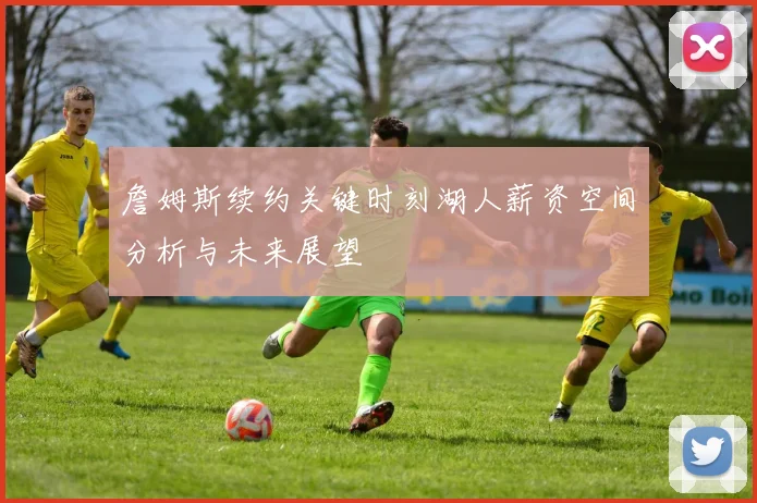 詹姆斯续约关键时刻湖人薪资空间分析与未来展望
