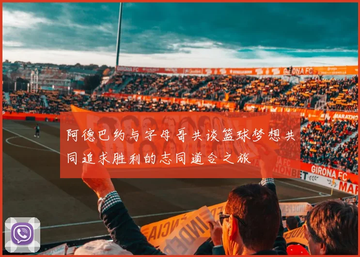 阿德巴约与字母哥共谈篮球梦想共同追求胜利的志同道合之旅