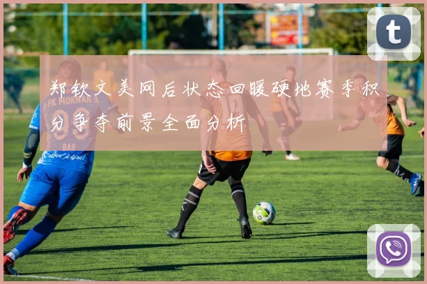郑钦文美网后状态回暖硬地赛季积分争夺前景全面分析